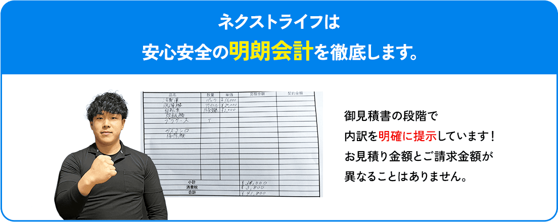 ネクストライフは安心安全の明朗会計を徹底します。お見積もり金額とご請求金額が異なることはありません。